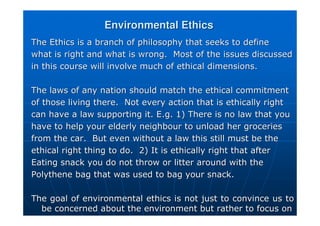 Environmental Ethics
Environmental Ethics
The Ethics is a branch of philosophy that seeks to define
The Ethics is a branch of philosophy that seeks to define
what is right and what is wrong. Most of the issues discussed
what is right and what is wrong. Most of the issues discussed
in this course will involve much of ethical dimensions.
in this course will involve much of ethical dimensions.
The laws of any nation should match the ethical commitment
The laws of any nation should match the ethical commitment
of those living there. Not every action that is ethically right
of those living there. Not every action that is ethically right
can have a law supporting it. E.g. 1) There is no law that you
can have a law supporting it. E.g. 1) There is no law that you
have to help your elderly neighbour to unload her groceries
have to help your elderly neighbour to unload her groceries
from the car. But even without a law this still must be the
from the car. But even without a law this still must be the
ethical right thing to do. 2) It is ethically right that after
ethical right thing to do. 2) It is ethically right that after
Eating snack you do not throw or litter around with the
Eating snack you do not throw or litter around with the
Polythene bag that was used to bag your snack.
Polythene bag that was used to bag your snack.
The goal of environmental ethics is not just to convince us to
The goal of environmental ethics is not just to convince us to
be concerned about the environment but rather to focus on
be concerned about the environment but rather to focus on
 