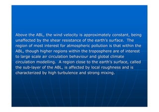 Above the ABL, the wind velocity is approximately constant, bein
Above the ABL, the wind velocity is approximately constant, being
g
unaffected by the shear resistance of the earth
unaffected by the shear resistance of the earth’
’s surface. The
s surface. The
region of most interest for atmospheric pollution is that within
region of most interest for atmospheric pollution is that within the
the
ABL, though higher regions within the troposphere are of interes
ABL, though higher regions within the troposphere are of interest
t
to large scale air circulation behaviour and global climate
to large scale air circulation behaviour and global climate
circulation modelling. A region close to the earth
circulation modelling. A region close to the earth’
’s surface, called
s surface, called
the sub
the sub-
-layer of the ABL, is affected by local roughness and is
layer of the ABL, is affected by local roughness and is
characterized by high turbulence and strong mixing.
characterized by high turbulence and strong mixing.
 