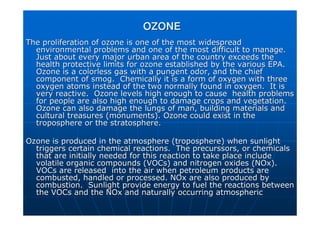 OZONE
OZONE
The proliferation of ozone is one of the most widespread
The proliferation of ozone is one of the most widespread
environmental problems and one of the most difficult to manage.
environmental problems and one of the most difficult to manage.
Just about every major urban area of the country exceeds the
Just about every major urban area of the country exceeds the
health protective limits for ozone established by the various EP
health protective limits for ozone established by the various EPA.
A.
Ozone is a
Ozone is a colorless
colorless gas with a pungent
gas with a pungent odor
odor, and the chief
, and the chief
component of smog. Chemically it is a form of oxygen with three
component of smog. Chemically it is a form of oxygen with three
oxygen atoms instead of the two normally found in oxygen. It is
oxygen atoms instead of the two normally found in oxygen. It is
very reactive. Ozone levels high enough to cause health proble
very reactive. Ozone levels high enough to cause health problems
ms
for people are also high enough to damage crops and vegetation.
for people are also high enough to damage crops and vegetation.
Ozone can also damage the lungs of man, building materials and
Ozone can also damage the lungs of man, building materials and
cultural treasures (monuments). Ozone could exist in the
cultural treasures (monuments). Ozone could exist in the
troposphere or the stratosphere.
troposphere or the stratosphere.
Ozone is produced in the atmosphere (troposphere) when sunlight
Ozone is produced in the atmosphere (troposphere) when sunlight
triggers certain chemical reactions. The
triggers certain chemical reactions. The precurssors
precurssors, or chemicals
, or chemicals
that are initially needed for this reaction to take place includ
that are initially needed for this reaction to take place include
e
volatile organic compounds (
volatile organic compounds (VOCs
VOCs) and nitrogen oxides (
) and nitrogen oxides (NOx
NOx).
).
VOCs
VOCs are released into the air when petroleum products are
are released into the air when petroleum products are
combusted, handled or processed.
combusted, handled or processed. NOx
NOx are also produced by
are also produced by
combustion. Sunlight provide energy to fuel the reactions betwe
combustion. Sunlight provide energy to fuel the reactions between
en
the
the VOCs
VOCs and the
and the NOx
NOx and naturally occurring atmospheric
and naturally occurring atmospheric
 
