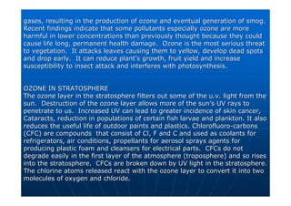 gases, resulting in the production of ozone and eventual generat
gases, resulting in the production of ozone and eventual generation of smog.
ion of smog.
Recent findings indicate that some pollutants especially ozone a
Recent findings indicate that some pollutants especially ozone are more
re more
harmful in lower concentrations than previously thought because
harmful in lower concentrations than previously thought because they could
they could
cause life long, permanent health damage. Ozone is the most ser
cause life long, permanent health damage. Ozone is the most serious threat
ious threat
to vegetation. It attacks leaves causing them to yellow, develo
to vegetation. It attacks leaves causing them to yellow, develop dead spots
p dead spots
and drop early. It can reduce plant
and drop early. It can reduce plant’
’s growth, fruit yield and increase
s growth, fruit yield and increase
susceptibility to insect attack and interferes with photosynthes
susceptibility to insect attack and interferes with photosynthesis.
is.
OZONE IN STRATOSPHERE
OZONE IN STRATOSPHERE
The ozone layer in the stratosphere filters out some of the
The ozone layer in the stratosphere filters out some of the u.v
u.v. light from the
. light from the
sun. Destruction of the ozone layer allows more of the sun
sun. Destruction of the ozone layer allows more of the sun’
’s UV rays to
s UV rays to
penetrate to us. Increased UV can lead to greater incidence of
penetrate to us. Increased UV can lead to greater incidence of skin cancer,
skin cancer,
Cataracts, reduction in populations of certain fish larvae and p
Cataracts, reduction in populations of certain fish larvae and plankton. It also
lankton. It also
reduces the useful life of outdoor paints and plastics.
reduces the useful life of outdoor paints and plastics. Chlorofluoro
Chlorofluoro-
-carbons
carbons
(CFC) are compounds that consist of
(CFC) are compounds that consist of Cl
Cl, F and C and used as coolants for
, F and C and used as coolants for
refrigerators, air conditions, propellants for aerosol sprays ag
refrigerators, air conditions, propellants for aerosol sprays agents for
ents for
producing plastic foam and cleansers for electrical parts. CFCs
producing plastic foam and cleansers for electrical parts. CFCs do not
do not
degrade easily in the first layer of the atmosphere (troposphere
degrade easily in the first layer of the atmosphere (troposphere) and so rises
) and so rises
into the stratosphere. CFCs are broken down by UV light in the
into the stratosphere. CFCs are broken down by UV light in the stratosphere.
stratosphere.
The chlorine atoms released react with the ozone layer to conver
The chlorine atoms released react with the ozone layer to convert it into two
t it into two
molecules of oxygen and chloride.
molecules of oxygen and chloride.
 