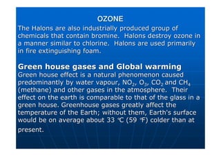 The
The Halons
Halons are also industrially produced group of
are also industrially produced group of
chemicals that contain bromine.
chemicals that contain bromine. Halons
Halons destroy ozone in
destroy ozone in
a manner similar to chlorine.
a manner similar to chlorine. Halons
Halons are used primarily
are used primarily
in fire extinguishing foam.
in fire extinguishing foam.
Green house gases and Global warming
Green house gases and Global warming
Green house effect is a natural phenomenon caused
Green house effect is a natural phenomenon caused
predominantly by water vapour, NO
predominantly by water vapour, NO2
2, O
, O3
3, CO
, CO2
2 and CH
and CH4
4
(methane) and other gases in the atmosphere. Their
(methane) and other gases in the atmosphere. Their
effect on the earth is comparable to that of the glass in a
effect on the earth is comparable to that of the glass in a
green house.
green house. Greenhouse gases greatly affect the
Greenhouse gases greatly affect the
temperature of the Earth; without them, Earth's surface
temperature of the Earth; without them, Earth's surface
would be on average about 33
would be on average about 33 °
°C (59
C (59 °
°F) colder than at
F) colder than at
present.
present.
OZONE
OZONE
 