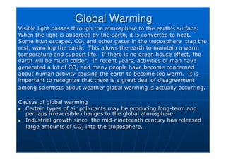 Visible light passes through the atmosphere to the earth
Visible light passes through the atmosphere to the earth’
’s surface.
s surface.
When the light is absorbed by the earth, it is converted to heat
When the light is absorbed by the earth, it is converted to heat.
.
Some heat escapes, CO
Some heat escapes, CO2
2 and other gases in the troposphere trap the
and other gases in the troposphere trap the
rest, warming the earth. This allows the earth to maintain a wa
rest, warming the earth. This allows the earth to maintain a warm
rm
temperature and support life. If there is no green house effect
temperature and support life. If there is no green house effect, the
, the
earth will be much colder. In recent years, activities of man h
earth will be much colder. In recent years, activities of man have
ave
generated a lot of CO
generated a lot of CO2
2 and many people have become concerned
and many people have become concerned
about human activity causing the earth to become too warm. It i
about human activity causing the earth to become too warm. It is
s
important to recognize that there is a great deal of disagreemen
important to recognize that there is a great deal of disagreement
t
among scientists about weather global warming is actually occurr
among scientists about weather global warming is actually occurring.
ing.
Causes of global warming
Causes of global warming

 Certain types of air pollutants may be producing long
Certain types of air pollutants may be producing long-
-term and
term and
perhaps irreversible changes to the global atmosphere.
perhaps irreversible changes to the global atmosphere.

 Industrial growth since the mid
Industrial growth since the mid-
-nineteenth century has released
nineteenth century has released
large amounts of CO
large amounts of CO2
2 into the troposphere.
into the troposphere.
Global Warming
Global Warming
 
