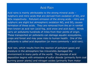 Acid Rain
Acid Rain
Acid rains is mainly attributable to the strong mineral acids
Acid rains is mainly attributable to the strong mineral acids –
–
Sulphuric and nitric acids that are derived from oxidation of SO
Sulphuric and nitric acids that are derived from oxidation of SO2
2 and
and
NOx
NOx respectively. Pollutant emission of the strong acids
respectively. Pollutant emission of the strong acids -
- nitric and
nitric and
sulphuric are slight but atmospheric oxidation NO
sulphuric are slight but atmospheric oxidation NO2
2 and SO
and SO2
2 causes
causes
formation of these acids. They are removed from the air in rain
formation of these acids. They are removed from the air in rainfall
fall
then known as acid rain (acid fog, acid snow and acid dust). Wi
then known as acid rain (acid fog, acid snow and acid dust). Winds
nds
carry air pollutants hundreds of miles from their points of orig
carry air pollutants hundreds of miles from their points of origin.
in.
These transported air pollutants can damage aquatic ecosystems,
These transported air pollutants can damage aquatic ecosystems,
crops and forest and may pose risks to human health. One of the
crops and forest and may pose risks to human health. One of the
pollutants is called acid deposition (or more commonly
pollutants is called acid deposition (or more commonly –
– acid rain).
acid rain).
Acid rain, which results from the reaction of pollutant gases an
Acid rain, which results from the reaction of pollutant gases and
d
moisture in the atmosphere has irreversibly damaged the
moisture in the atmosphere has irreversibly damaged the
environment in many parts of the world. The process of acid
environment in many parts of the world. The process of acid
deposition begins with emissions of
deposition begins with emissions of sulfur
sulfur dioxide (primarily form coal
dioxide (primarily form coal
burning power plants) and nitrogen oxides (primarily from motor
burning power plants) and nitrogen oxides (primarily from motor
 