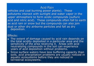 Acid Rain
Acid Rain
vehicles and coal burning power plants). These
vehicles and coal burning power plants). These
pollutants interact with sunlight and water
pollutants interact with sunlight and water vapor
vapor in the
in the
upper atmosphere to form acidic compounds (
upper atmosphere to form acidic compounds (sulfuric
sulfuric
acid and nitric acid). These compounds often fall to earth
acid and nitric acid). These compounds often fall to earth
as acid rain or snow but the compounds can also join
as acid rain or snow but the compounds can also join
dust or other dry airborne particles and fall as dry
dust or other dry airborne particles and fall as dry
deposition.
deposition.
Effects:
Effects:

 The extent of damage caused by acid rain depends on
The extent of damage caused by acid rain depends on
the total acidity deposited in a particular area and the
the total acidity deposited in a particular area and the
sensitivity of the area receiving it. Areas with acid
sensitivity of the area receiving it. Areas with acid
neutralising compounds in the soil can experience
neutralising compounds in the soil can experience
years of acid deposition without problems.
years of acid deposition without problems.

 Since surface waters have less buffering capacity than
Since surface waters have less buffering capacity than
soils, acid precipitation problems are usually noticed in
soils, acid precipitation problems are usually noticed in
aquatic ecosystems before they are noticed in
aquatic ecosystems before they are noticed in
terrestrial ecosystems.
terrestrial ecosystems.
 