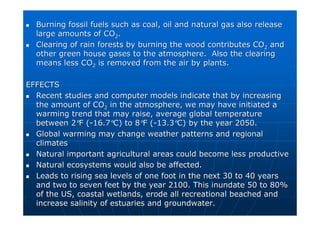 Burning fossil fuels such as coal, oil and natural gas also rele
Burning fossil fuels such as coal, oil and natural gas also release
ase
large amounts of CO
large amounts of CO2
2.
.

 Clearing of rain forests by burning the wood contributes CO
Clearing of rain forests by burning the wood contributes CO2
2 and
and
other green house gases to the atmosphere. Also the clearing
other green house gases to the atmosphere. Also the clearing
means less CO
means less CO2
2 is removed from the air by plants.
is removed from the air by plants.
EFFECTS
EFFECTS

 Recent studies and computer models indicate that by increasing
Recent studies and computer models indicate that by increasing
the amount of CO
the amount of CO2
2 in the atmosphere, we may have initiated a
in the atmosphere, we may have initiated a
warming trend that may raise, average global temperature
warming trend that may raise, average global temperature
between 2
between 2°
°F (
F (-
-16.7
16.7°
°C) to 8
C) to 8°
°F (
F (-
-13.3
13.3°
°C) by the year 2050.
C) by the year 2050.

 Global warming may change weather patterns and regional
Global warming may change weather patterns and regional
climates
climates

 Natural important agricultural areas could become less productiv
Natural important agricultural areas could become less productive
e

 Natural ecosystems would also be affected.
Natural ecosystems would also be affected.

 Leads to rising sea levels of one foot in the next 30 to 40 year
Leads to rising sea levels of one foot in the next 30 to 40 years
s
and two to seven feet by the year 2100. This inundate 50 to 80%
and two to seven feet by the year 2100. This inundate 50 to 80%
of the US, coastal wetlands, erode all recreational beached and
of the US, coastal wetlands, erode all recreational beached and
increase salinity of estuaries and groundwater.
increase salinity of estuaries and groundwater.
 