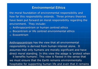 Environmental Ethics
Environmental Ethics
the moral foundation of environmental responsibility and
the moral foundation of environmental responsibility and
how far this responsibility extends. Three primary theories
how far this responsibility extends. Three primary theories
have been put forward on moral responsibility regarding the
have been put forward on moral responsibility regarding the
environment. They include:
environment. They include:
1)
1) Anthropocentrism or human centred ethics
Anthropocentrism or human centred ethics
2)
2) Biocentrism or life centred environmental ethics
Biocentrism or life centred environmental ethics
3)
3) Ecocentrism
Ecocentrism
Anthropocentrism
Anthropocentrism has the view that all environmental
has the view that all environmental
responsibility is derived from human interest alone. It
responsibility is derived from human interest alone. It
assumes that only humans are morally significant and have
assumes that only humans are morally significant and have
direct moral standing. In this view the adage is
direct moral standing. In this view the adage is ‘
‘protect when
protect when
it benefits humans
it benefits humans’
’. This view is flawed in the sense that
. This view is flawed in the sense that
we must ensure that the Earth remains environmentally
we must ensure that the Earth remains environmentally
hospitable for supporting human life and even that it remains
hospitable for supporting human life and even that it remains
 