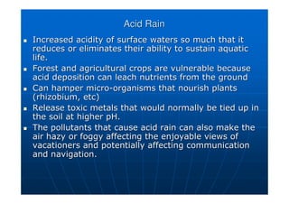Acid Rain
Acid Rain

 Increased acidity of surface waters so much that it
Increased acidity of surface waters so much that it
reduces or eliminates their ability to sustain aquatic
reduces or eliminates their ability to sustain aquatic
life.
life.

 Forest and agricultural crops are vulnerable because
Forest and agricultural crops are vulnerable because
acid deposition can leach nutrients from the ground
acid deposition can leach nutrients from the ground

 Can hamper micro
Can hamper micro-
-organisms that nourish plants
organisms that nourish plants
(
(rhizobium
rhizobium, etc)
, etc)

 Release toxic metals that would normally be tied up in
Release toxic metals that would normally be tied up in
the soil at higher pH.
the soil at higher pH.

 The pollutants that cause acid rain can also make the
The pollutants that cause acid rain can also make the
air hazy or foggy affecting the enjoyable views of
air hazy or foggy affecting the enjoyable views of
vacationers and potentially affecting communication
vacationers and potentially affecting communication
and navigation.
and navigation.
 