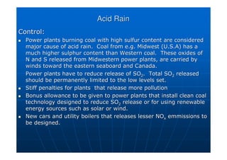 Acid Rain
Acid Rain
Control:
Control:

 Power plants burning coal with high
Power plants burning coal with high sulfur
sulfur content are considered
content are considered
major cause of acid rain. Coal from e.g. Midwest (U.S.A) has a
major cause of acid rain. Coal from e.g. Midwest (U.S.A) has a
much higher sulphur content than Western coal. These oxides of
much higher sulphur content than Western coal. These oxides of
N and S released from Midwestern power plants, are carried by
N and S released from Midwestern power plants, are carried by
winds toward the eastern seaboard and Canada.
winds toward the eastern seaboard and Canada.
Power plants have to reduce release of SO
Power plants have to reduce release of SO2
2. Total SO
. Total SO2
2 released
released
should be permanently limited to the low levels set.
should be permanently limited to the low levels set.

 Stiff penalties for plants that release more pollution
Stiff penalties for plants that release more pollution

 Bonus allowance to be given to power plants that install clean c
Bonus allowance to be given to power plants that install clean coal
oal
technology designed to reduce SO
technology designed to reduce SO2
2 release or for using renewable
release or for using renewable
energy sources such as solar or wind.
energy sources such as solar or wind.

 New cars and utility boilers that releases lesser
New cars and utility boilers that releases lesser NO
NOx
x emmissions
emmissions to
to
be designed.
be designed.
 