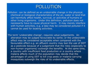 POLLUTION
POLLUTION
Pollution can be defined as an undesirable change in the physic
Pollution can be defined as an undesirable change in the physical,
al,
chemical or biological characteristics of the air, water or land
chemical or biological characteristics of the air, water or land that
that
can harmfully affect health, survival, or activities of humans o
can harmfully affect health, survival, or activities of humans or
r
other living organisms. Under this definition, pollution does n
other living organisms. Under this definition, pollution does not
ot
necessarily have to cause physical harm. It may merely interfer
necessarily have to cause physical harm. It may merely interfere
e
with human activities, e.g. a lake may be considered polluted if
with human activities, e.g. a lake may be considered polluted if it
it
cannot be used for boating activities.
cannot be used for boating activities.
The term
The term ‘
‘undesirable change
undesirable change’
’, requires value judgements. An
, requires value judgements. An
alteration may be judged favourable by some; or the undesirable
alteration may be judged favourable by some; or the undesirable
effect may be considered acceptable when compared with the
effect may be considered acceptable when compared with the
favourable effect e.g. an affluent country may ban the use of DD
favourable effect e.g. an affluent country may ban the use of DDT
T
as a pesticide because of a judgement that the risks (especially
as a pesticide because of a judgement that the risks (especially to
to
non
non-
-human organisms) outweigh the benefits. At the same time,
human organisms) outweigh the benefits. At the same time,
a country with insufficient food production or a country where
a country with insufficient food production or a country where
malaria affects much of the population may decide that the
malaria affects much of the population may decide that the
advantages of using DDT to kill crop pests or malaria
advantages of using DDT to kill crop pests or malaria-
-carrying
carrying
mosquitoes outweigh the risks of its undesirable effects.
mosquitoes outweigh the risks of its undesirable effects.
 