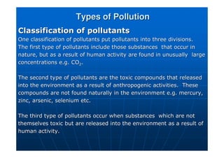Types of Pollution
Types of Pollution
Classification of pollutants
Classification of pollutants
One classification of pollutants put pollutants into three divis
One classification of pollutants put pollutants into three divisions.
ions.
The first type of pollutants include those substances that occu
The first type of pollutants include those substances that occur in
r in
nature, but as a result of human activity are found in unusually
nature, but as a result of human activity are found in unusually large
large
concentrations e.g. CO
concentrations e.g. CO2
2.
.
The second type of pollutants are the toxic compounds that relea
The second type of pollutants are the toxic compounds that released
sed
into the environment as a result of anthropogenic activities. T
into the environment as a result of anthropogenic activities. These
hese
compounds are not found naturally in the environment e.g. mercur
compounds are not found naturally in the environment e.g. mercury,
y,
zinc, arsenic, selenium etc.
zinc, arsenic, selenium etc.
The third type of pollutants occur when substances which are no
The third type of pollutants occur when substances which are not
t
themselves toxic but are released into the environment as a resu
themselves toxic but are released into the environment as a result of
lt of
human activity.
human activity.
 