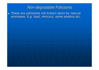 Non
Non-
-degradable Pollutants
degradable Pollutants

 These are pollutants not broken down by natural
These are pollutants not broken down by natural
processes. E.g. lead, mercury, some plastics etc.
processes. E.g. lead, mercury, some plastics etc.
 