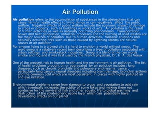 Air Pollution
Air Pollution
Air pollution
Air pollution refers to the accumulation of substances in the atmosphere that
refers to the accumulation of substances in the atmosphere that can
can
cause harmful health effects to living things or can negatively
cause harmful health effects to living things or can negatively affect the public
affect the public
welfare. Negative effects of public welfare include the economi
welfare. Negative effects of public welfare include the economic impact of damage
c impact of damage
to crops or property, such as buildings or works of arts. Air p
to crops or property, such as buildings or works of arts. Air pollution is the result
ollution is the result
of human activities as well as naturally occurring phenomenon.
of human activities as well as naturally occurring phenomenon. Transportation,
Transportation,
power and heat generation, industrial processes and the burning
power and heat generation, industrial processes and the burning of solid wastes are
of solid wastes are
the major sources of pollution due to human activities. Volcan
the major sources of pollution due to human activities. Volcanic eruptions and
ic eruptions and
naturally occurring fires such as those caused by lightning stor
naturally occurring fires such as those caused by lightning storms are natural
ms are natural
causes of air pollution.
causes of air pollution.
For anyone living in a crowed city it
For anyone living in a crowed city it’
’s hard to envision a world without smog. The
s hard to envision a world without smog. The
word smog is a relatively recent term describing a type of pollu
word smog is a relatively recent term describing a type of pollution associated with
tion associated with
urban settings and smokestack industries. Smog is a blend of t
urban settings and smokestack industries. Smog is a blend of the two words
he two words
smoke and fog and it was first used by the French physician, Dr.
smoke and fog and it was first used by the French physician, Dr. H. A. des
H. A. des Voeux
Voeux.
.
One of the greatest risk to human health and the environment is
One of the greatest risk to human health and the environment is air pollution. The list
air pollution. The list
of health problems brought on or aggravated by air pollution in
of health problems brought on or aggravated by air pollution includes: lung
cludes: lung
diseases, such as chronic bronchitis and pulmonary
diseases, such as chronic bronchitis and pulmonary enphysema
enphysema; cancer,
; cancer,
particularly lung cancer; neural disorders including brain damag
particularly lung cancer; neural disorders including brain damage; bronchial asthma
e; bronchial asthma
and the common cold which are most persistent in places with hi
and the common cold which are most persistent in places with highly polluted air
ghly polluted air
and eye irritation.
and eye irritation.
Environmental problems range from damage to crops and vegetatio
Environmental problems range from damage to crops and vegetation to acid rain
n to acid rain
which eventually increases the acidity of some lakes and making
which eventually increases the acidity of some lakes and making them not
them not
conducive for the survival of fish and other aquatic life to glo
conducive for the survival of fish and other aquatic life to global warming and
bal warming and
destruction of the stratospheric ozone layer which can potenti
destruction of the stratospheric ozone layer which can potentially have
ally have
devastating effects on our planet.
devastating effects on our planet.
 