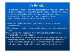 Air Pollution
Air Pollution

 In addition to ozone, common pollutants that were among the firs
In addition to ozone, common pollutants that were among the first
t
to be regulated throughout the country include: carbon monoxide,
to be regulated throughout the country include: carbon monoxide,
airborne particulates,
airborne particulates, sulfur
sulfur dioxide, lead, nitrogen oxides,
dioxide, lead, nitrogen oxides,
asbestos, beryllium, mercury, vinyl chloride, arsenic,
asbestos, beryllium, mercury, vinyl chloride, arsenic,
radionuclides
radionuclides, benzene and coke oven emissions.
, benzene and coke oven emissions.
Carbon monoxide
Carbon monoxide –
– ordorless
ordorless gas produced from incomplete
gas produced from incomplete
combustions
combustions
Sulfur
Sulfur dioxide
dioxide –
– produced from combustion of coal, fuel oil and diesel
produced from combustion of coal, fuel oil and diesel
fuel.
fuel.
Nitrogen dioxide
Nitrogen dioxide –
– Produced from combustions, motor vehicles,
Produced from combustions, motor vehicles,
industrial boilers and heaters.
industrial boilers and heaters.
Particulate matter
Particulate matter –
– produced from diesel soot and smoke produced
produced from diesel soot and smoke produced
from wood burning. Can also be produced from photochemical
from wood burning. Can also be produced from photochemical
reactions among polluting gases, primarily
reactions among polluting gases, primarily sulfur
sulfur oxides and
oxides and
nitrogen oxides resulting in corrosive
nitrogen oxides resulting in corrosive sulfate
sulfate or nitrate ions.
or nitrate ions.
 