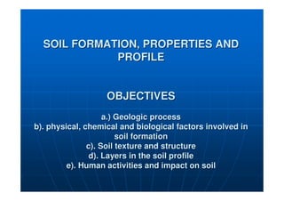SOIL FORMATION, PROPERTIES AND
SOIL FORMATION, PROPERTIES AND
PROFILE
PROFILE
OBJECTIVES
OBJECTIVES
a.) Geologic process
a.) Geologic process
b). physical, chemical and biological factors involved in
b). physical, chemical and biological factors involved in
soil formation
soil formation
c). Soil texture and structure
c). Soil texture and structure
d). Layers in the soil profile
d). Layers in the soil profile
e). Human activities and impact on soil
e). Human activities and impact on soil
 