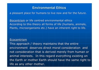 Environmental Ethics
Environmental Ethics
a pleasant place for humans to live now and for the future.
a pleasant place for humans to live now and for the future.
Biocentrism
Biocentrism or life centred environmental ethics
or life centred environmental ethics
According to this theory all forms of life (humans, animals,
According to this theory all forms of life (humans, animals,
Plants, microorganisms etc.) have an inherent right to life.
Plants, microorganisms etc.) have an inherent right to life.
Ecocentrism
Ecocentrism
This approach / theory maintains that the entire
This approach / theory maintains that the entire
environment deserves direct moral consideration and
environment deserves direct moral consideration and
not consideration that is derived merely from human or
not consideration that is derived merely from human or
animal interests. In this regard everything existing on
animal interests. In this regard everything existing on
the Earth or mother Earth should have the same right to
the Earth or mother Earth should have the same right to
life as any other mother.
life as any other mother.
 