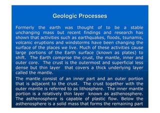 Geologic Processes
Geologic Processes
Formerly the earth was thought of to be a stable
Formerly the earth was thought of to be a stable
unchanging mass but recent findings and research has
unchanging mass but recent findings and research has
shown that activities such as earthquakes, floods, tsunamis,
shown that activities such as earthquakes, floods, tsunamis,
volcanic eruptions and windstorms have been changing the
volcanic eruptions and windstorms have been changing the
surface of the places we live. Much of these activities cause
surface of the places we live. Much of these activities cause
large portions of the Earth surface (known as plates) to
large portions of the Earth surface (known as plates) to
shift. The Earth comprise the crust, the mantle, inner and
shift. The Earth comprise the crust, the mantle, inner and
outer core. The crust is the outermost and superficial less
outer core. The crust is the outermost and superficial less
dense but thin layer that covers a thick underlying layer
dense but thin layer that covers a thick underlying layer
called the mantle.
called the mantle.
The mantle consist of an inner part and an outer portion
The mantle consist of an inner part and an outer portion
that is adjacent to the crust. The crust together with the
that is adjacent to the crust. The crust together with the
outer mantle is referred to as lithosphere. The inner mantle
outer mantle is referred to as lithosphere. The inner mantle
portion is a relatively thin layer known as
portion is a relatively thin layer known as asthenosphere
asthenosphere.
.
The
The asthenosphere
asthenosphere is capable of plastic flow. Below the
is capable of plastic flow. Below the
asthenosphere
asthenosphere is a solid mass that forms the remaining part
is a solid mass that forms the remaining part
 