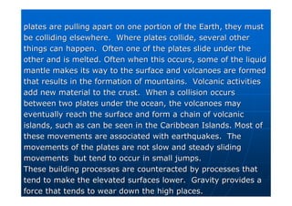 plates are pulling apart on one portion of the Earth, they must
plates are pulling apart on one portion of the Earth, they must
be colliding elsewhere. Where plates collide, several other
be colliding elsewhere. Where plates collide, several other
things can happen. Often one of the plates slide under the
things can happen. Often one of the plates slide under the
other and is melted. Often when this occurs, some of the liquid
other and is melted. Often when this occurs, some of the liquid
mantle makes its way to the surface and volcanoes are formed
mantle makes its way to the surface and volcanoes are formed
that results in the formation of mountains. Volcanic activities
that results in the formation of mountains. Volcanic activities
add new material to the crust. When a collision occurs
add new material to the crust. When a collision occurs
between two plates under the ocean, the volcanoes may
between two plates under the ocean, the volcanoes may
eventually reach the surface and form a chain of volcanic
eventually reach the surface and form a chain of volcanic
islands, such as can be seen in the Caribbean Islands. Most of
islands, such as can be seen in the Caribbean Islands. Most of
these movements are associated with earthquakes. The
these movements are associated with earthquakes. The
movements of the plates are not slow and steady sliding
movements of the plates are not slow and steady sliding
movements but tend to occur in small jumps.
movements but tend to occur in small jumps.
These building processes are counteracted by processes that
These building processes are counteracted by processes that
tend to make the elevated surfaces lower. Gravity provides a
tend to make the elevated surfaces lower. Gravity provides a
force that tends to wear down the high places.
force that tends to wear down the high places.
 