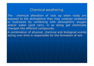 Chemical weathering
Chemical weathering
The chemical alteration of rock
The chemical alteration of rock eg
eg when rocks are
when rocks are
exposed to the atmosphere they may undergo oxidation
exposed to the atmosphere they may undergo oxidation
or hydrolysis by combining with atmospheric oxygen
or hydrolysis by combining with atmospheric oxygen
and/or water (acid rain), in so doing get chemically
and/or water (acid rain), in so doing get chemically
changed into different compounds.
changed into different compounds.
A combination of physical, chemical and biological events
A combination of physical, chemical and biological events
acting over time is responsible for the formation of soil.
acting over time is responsible for the formation of soil.
 
