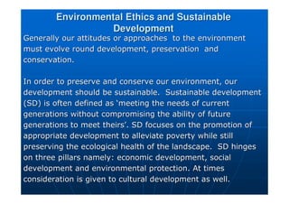 Environmental Ethics and Sustainable
Environmental Ethics and Sustainable
Development
Development
Generally our attitudes or approaches to the environment
Generally our attitudes or approaches to the environment
must evolve round development, preservation and
must evolve round development, preservation and
conservation.
conservation.
In order to preserve and conserve our environment, our
In order to preserve and conserve our environment, our
development should be sustainable. Sustainable development
development should be sustainable. Sustainable development
(SD) is often defined as
(SD) is often defined as ‘
‘meeting the needs of current
meeting the needs of current
generations without compromising the ability of future
generations without compromising the ability of future
generations to meet theirs
generations to meet theirs’
’. SD focuses on the promotion of
. SD focuses on the promotion of
appropriate development to alleviate poverty while still
appropriate development to alleviate poverty while still
preserving the ecological health of the landscape. SD hinges
preserving the ecological health of the landscape. SD hinges
on three pillars namely: economic development, social
on three pillars namely: economic development, social
development and environmental protection. At times
development and environmental protection. At times
consideration is given to cultural development as well.
consideration is given to cultural development as well.
 