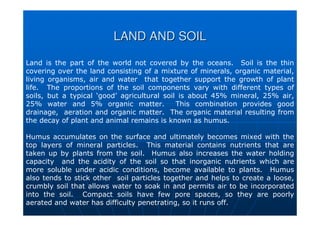 LAND AND SOIL
LAND AND SOIL
Land is the part of the world not covered by the oceans. Soil is the thin
covering over the land consisting of a mixture of minerals, organic material,
living organisms, air and water that together support the growth of plant
life. The proportions of the soil components vary with different types of
soils, but a typical ‘good’ agricultural soil is about 45% mineral, 25% air,
25% water and 5% organic matter. This combination provides good
drainage, aeration and organic matter. The organic material resulting from
the decay of plant and animal remains is known as humus.
Humus accumulates on the surface and ultimately becomes mixed with the
top layers of mineral particles. This material contains nutrients that are
taken up by plants from the soil. Humus also increases the water holding
capacity and the acidity of the soil so that inorganic nutrients which are
more soluble under acidic conditions, become available to plants. Humus
also tends to stick other soil particles together and helps to create a loose,
crumbly soil that allows water to soak in and permits air to be incorporated
into the soil. Compact soils have few pore spaces, so they are poorly
aerated and water has difficulty penetrating, so it runs off.
 