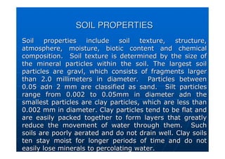 SOIL PROPERTIES
SOIL PROPERTIES
Soil properties include soil texture, structure,
Soil properties include soil texture, structure,
atmosphere, moisture, biotic content and chemical
atmosphere, moisture, biotic content and chemical
composition. Soil texture is determined by the size of
composition. Soil texture is determined by the size of
the mineral particles within the soil. The largest soil
the mineral particles within the soil. The largest soil
particles are
particles are gravl
gravl, which consists of fragments larger
, which consists of fragments larger
than 2.0
than 2.0 millimeters
millimeters in diameter. Particles between
in diameter. Particles between
0.05
0.05 adn
adn 2 mm are classified as sand. Silt particles
2 mm are classified as sand. Silt particles
range from 0.002 to 0.05mm in diameter
range from 0.002 to 0.05mm in diameter adn
adn the
the
smallest particles are clay particles, which are less than
smallest particles are clay particles, which are less than
0.002 mm in diameter. Clay particles tend to be flat and
0.002 mm in diameter. Clay particles tend to be flat and
are easily packed together to form layers that greatly
are easily packed together to form layers that greatly
reduce the movement of water through them. Such
reduce the movement of water through them. Such
soils are poorly aerated and do not drain well. Clay soils
soils are poorly aerated and do not drain well. Clay soils
ten stay moist for longer periods of time and do not
ten stay moist for longer periods of time and do not
easily lose minerals to percolating water.
easily lose minerals to percolating water.
 