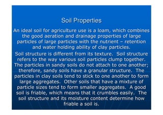 Soil Properties
Soil Properties
An ideal soil for agriculture use is a loam, which combines
An ideal soil for agriculture use is a loam, which combines
the good aeration and drainage properties of large
the good aeration and drainage properties of large
particles of large particles with the nutrient
particles of large particles with the nutrient –
– retention
retention
and water holding ability of clay particles.
and water holding ability of clay particles.
Soil structure is different from its texture. Soil structure
Soil structure is different from its texture. Soil structure
refers to the way various soil particles clump together.
refers to the way various soil particles clump together.
The particles in sandy soils do not attach to one another;
The particles in sandy soils do not attach to one another;
therefore, sandy soils have a granular structure. The
therefore, sandy soils have a granular structure. The
particles in clay soils tend to stick to one another to form
particles in clay soils tend to stick to one another to form
large aggregates. Other soils that have a mixture of
large aggregates. Other soils that have a mixture of
particle sizes tend to form smaller aggregates. A good
particle sizes tend to form smaller aggregates. A good
soil is friable, which means that it crumbles easily. The
soil is friable, which means that it crumbles easily. The
soil structure and its moisture content determine how
soil structure and its moisture content determine how
friable a soil is.
friable a soil is.
 