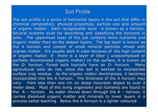 Soil Profile
Soil Profile
The soil profile is a series of horizontal layers in the soil th
The soil profile is a series of horizontal layers in the soil that differ in
at differ in
chemical composition, physical properties, particle size and amo
chemical composition, physical properties, particle size and amount
unt
of organic matter. Each recognizable layer is known as a horiz
of organic matter. Each recognizable layer is known as a horizon.
on.
Several systems exist for describing and classifying the horizon
Several systems exist for describing and classifying the horizons in
s in
soils. The uppermost layer of the soil contains more nutrients
soils. The uppermost layer of the soil contains more nutrients and
and
organic matter than do the deeper layers. The top layer is know
organic matter than do the deeper layers. The top layer is known as
n as
the A horizon and consist of small mineral particles mixed with
the A horizon and consist of small mineral particles mixed with
orgnaic
orgnaic matter. It
matter. It’
’s usually dark in
s usually dark in color
color because of the high content
because of the high content
of organic matter. If there is a layer of litter (
of organic matter. If there is a layer of litter ( undecomposed
undecomposed or
or
partially decomposed organic matter) on the surface, it is known
partially decomposed organic matter) on the surface, it is known as
as
the O
the O-
- horizon. Forest soils typically have an O
horizon. Forest soils typically have an O-
- horizon. Many
horizon. Many
agricultural soils do not, since the soil is worked to incorpora
agricultural soils do not, since the soil is worked to incorporate
te
surface crop residue. As the organic matter decomposes, it beco
surface crop residue. As the organic matter decomposes, it becomes
mes
incorporated into the A horizon. The thickness of the A horizon
incorporated into the A horizon. The thickness of the A horizon may
may
vary from less than one cm on steep mountain slopes to over a
vary from less than one cm on steep mountain slopes to over a
meter deep. Most of the living organisms and nutrients are foun
meter deep. Most of the living organisms and nutrients are found in
d in
the A
the A –
– horizon. As water moves down through the A
horizon. As water moves down through the A –
– horizon, it
horizon, it
carries dissolved organic matter and minerals to lower layers in
carries dissolved organic matter and minerals to lower layers in a
a
process called leaching. Below the A horizon is a lighter colou
process called leaching. Below the A horizon is a lighter coloured
red
 