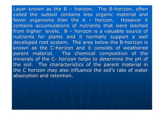 Layer known as the B
Layer known as the B –
– horizon. The B
horizon. The B-
-horizon, often
horizon, often
called the subsoil contains less organic material and
called the subsoil contains less organic material and
fewer organisms than the A
fewer organisms than the A –
– horizon. However it
horizon. However it
contains accumulations of nutrients that were leached
contains accumulations of nutrients that were leached
from higher levels. B
from higher levels. B –
– horizon is a valuable source of
horizon is a valuable source of
nutrients for plants and it normally support a well
nutrients for plants and it normally support a well
developed root system. The area below the B
developed root system. The area below the B-
-horizon is
horizon is
known as the C
known as the C-
-horizon and it consists of weathered
horizon and it consists of weathered
parent material. The chemical composition of the
parent material. The chemical composition of the
minerals of the C
minerals of the C-
- horizon helps to determine the pH of
horizon helps to determine the pH of
the soil. The characteristics of the parent material in
the soil. The characteristics of the parent material in
the C horizon may also influence the soil
the C horizon may also influence the soil’
’s rate of water
s rate of water
absorption and retention.
absorption and retention.
 