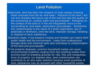 Land Pollution
Land Pollution
Historically, land has been the recipient of most wastes includi
Historically, land has been the recipient of most wastes including
ng
those removed from the air and water. Pollution of the land / s
those removed from the air and water. Pollution of the land / soil
oil
not only threaten the future use of the land but also the qualit
not only threaten the future use of the land but also the quality of
y of
the
the surronding
surronding air, surface water and groundwater. Pollutants on
air, surface water and groundwater. Pollutants on
the surface of the land or in the soil
the surface of the land or in the soil frequaently
frequaently move to the
move to the
surrounding air and water, particularly groundwater. Sometimes
surrounding air and water, particularly groundwater. Sometimes
this contamination is the result of a direct application, say of
this contamination is the result of a direct application, say of
pesticides or fertilizers, onto the land; improper storage, hand
pesticides or fertilizers, onto the land; improper storage, handling
ling
or disposal of toxic substances.
or disposal of toxic substances.
Industrial waste, if not properly treated and handled can imperi
Industrial waste, if not properly treated and handled can imperil both
l both
public health and the environment. Leaks from underground
public health and the environment. Leaks from underground
storage tanks and chemical spills also contribute to contaminati
storage tanks and chemical spills also contribute to contamination
on
of the land and groundwater.
of the land and groundwater.
If not properly disposed, common household wastes can cause
If not properly disposed, common household wastes can cause
environmental problems ranging from foul
environmental problems ranging from foul-
-smelling smoke from
smelling smoke from
burning trash to breeding grounds for rats, flies and mosquitoes
burning trash to breeding grounds for rats, flies and mosquitoes.
.
Even at properly run disposal sites, land contamination can
Even at properly run disposal sites, land contamination can
contribute to air and water pollution because small quantities o
contribute to air and water pollution because small quantities of
f
toxic substances may be dumped with other household wastes.
toxic substances may be dumped with other household wastes.
 