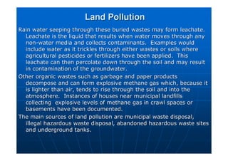 Land Pollution
Land Pollution
Rain water seeping through these buried wastes may form
Rain water seeping through these buried wastes may form leachate
leachate.
.
Leachate
Leachate is the liquid that results when water moves through any
is the liquid that results when water moves through any
non
non-
-water media and collects contaminants. Examples would
water media and collects contaminants. Examples would
include water as it trickles through either wastes or soils wher
include water as it trickles through either wastes or soils where
e
agricultural pesticides or fertilizers have been applied. This
agricultural pesticides or fertilizers have been applied. This
leachate
leachate can then percolate down through the soil and may result
can then percolate down through the soil and may result
in contamination of the groundwater.
in contamination of the groundwater.
Other organic wastes such as garbage and paper products
Other organic wastes such as garbage and paper products
decompose and can form explosive methane gas which, because it
decompose and can form explosive methane gas which, because it
is lighter than air, tends to rise through the soil and into the
is lighter than air, tends to rise through the soil and into the
atmosphere. Instances of houses near municipal landfills
atmosphere. Instances of houses near municipal landfills
collecting explosive levels of methane gas in crawl spaces or
collecting explosive levels of methane gas in crawl spaces or
basements have been documented.
basements have been documented.
The main sources of land pollution are municipal waste disposal,
The main sources of land pollution are municipal waste disposal,
illegal hazardous waste disposal, abandoned hazardous waste site
illegal hazardous waste disposal, abandoned hazardous waste sites
s
and underground tanks.
and underground tanks.
 