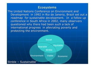 Ecosystems
Ecosystems
The United Nations Conference on Environment and
The United Nations Conference on Environment and
Development in 1992 in Rio de
Development in 1992 in Rio de Janerio
Janerio, Brazil set out a
, Brazil set out a
roadmap for sustainable development. In a follow up
roadmap for sustainable development. In a follow up
conference in South Africa in 2002, many observers
conference in South Africa in 2002, many observers
questioned why there had been such a lack of
questioned why there had been such a lack of
international progress in alleviating poverty and
international progress in alleviating poverty and
protecting the environment.
protecting the environment.
Stnble
Stnble –
– Sustainable
Sustainable’
’
Social
Bearable
Equitable
Stnble
Viable
Environment Economic
 