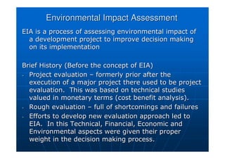 Environmental Impact Assessment
Environmental Impact Assessment
EIA is a process of assessing environmental impact of
EIA is a process of assessing environmental impact of
a development project to improve decision making
a development project to improve decision making
on its implementation
on its implementation
Brief History (Before the concept of EIA)
Brief History (Before the concept of EIA)
-
- Project evaluation
Project evaluation –
– formerly prior after the
formerly prior after the
execution of a major project there used to be project
execution of a major project there used to be project
evaluation. This was based on technical studies
evaluation. This was based on technical studies
valued in monetary terms (cost benefit analysis).
valued in monetary terms (cost benefit analysis).
-
- Rough evaluation
Rough evaluation –
– full of shortcomings and failures
full of shortcomings and failures
-
- Efforts to develop new evaluation approach led to
Efforts to develop new evaluation approach led to
EIA. In this Technical, Financial, Economic and
EIA. In this Technical, Financial, Economic and
Environmental aspects were given their proper
Environmental aspects were given their proper
weight in the decision making process.
weight in the decision making process.
 