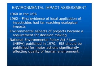 ENVIRONMENTAL IMPACT ASSESSMENT
ENVIRONMENTAL IMPACT ASSESSMENT
1960 in the USA
1960 in the USA
1962
1962 -
- First evidence of local application of
First evidence of local application of
insecticides had far reaching ecological
insecticides had far reaching ecological
impacts
impacts
Environmental aspects of projects became a
Environmental aspects of projects became a
requirement for decision making
requirement for decision making
National Environmental Policy Act / Law
National Environmental Policy Act / Law
(NEPA) published in 1970. EIS should be
(NEPA) published in 1970. EIS should be
published for major actions significantly
published for major actions significantly
affecting quality of human environment.
affecting quality of human environment.
 