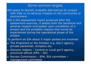 Some common targets
Some common targets
EIA seeks to identify probable alternatives for project
EIA seeks to identify probable alternatives for project
with little or no adverse impacts on the community or
with little or no adverse impacts on the community or
environment.
environment.
EIS is the assessment report produced after the
EIS is the assessment report produced after the
assessment exercise; it details both the beneficial and
assessment exercise; it details both the beneficial and
adverse impacts anticipated upon completion of a
adverse impacts anticipated upon completion of a
project and the probable impacts that would be
project and the probable impacts that would be
experienced during the operational phase of the
experienced during the operational phase of the
project.
project.
To perform an EIA about 5 major parties are involved:
To perform an EIA about 5 major parties are involved:

 The Proponent or the Initiator e.g.
The Proponent or the Initiator e.g. Gov
Gov’
’t
t agency,
agency,
private personnel, company etc.
private personnel, company etc.

 Decision makers
Decision makers –
– Central or Local
Central or Local gov
gov’
’t
t agency,
agency,
provincial official (EPA
provincial official (EPA –
– Gh
Gh)
)

 Review Commission
Review Commission –
– EPA, EIA committee
EPA, EIA committee –
–
management committee
management committee
 