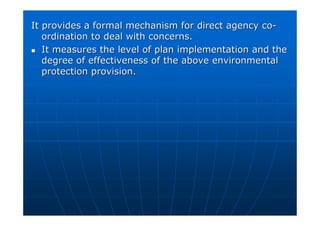 It provides a formal mechanism for direct agency co
It provides a formal mechanism for direct agency co-
-
ordination to deal with concerns.
ordination to deal with concerns.

 It measures the level of plan implementation and the
It measures the level of plan implementation and the
degree of effectiveness of the above environmental
degree of effectiveness of the above environmental
protection provision.
protection provision.
 
