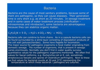 Bacteria
Bacteria
Bacteria are the cause of most sanitary problems, because some o
Bacteria are the cause of most sanitary problems, because some of
f
them are pathogenic, so they can cause diseases. Their generati
them are pathogenic, so they can cause diseases. Their generation
on
time is very short e.g. as short as 20 minutes. In sewage treat
time is very short e.g. as short as 20 minutes. In sewage treatment
ment
and in some cases of water treatment process (nitrification
and in some cases of water treatment process (nitrification –
–
nitrosomonas
nitrosomonas and
and nitrobacter
nitrobacter), some bacteria are advantageous
), some bacteria are advantageous
because they can stabilize organic matter.
because they can stabilize organic matter.
C
C5
5H
H7
7O
O2
2N + 5 O
N + 5 O2
2 →
→ H
H2
2O + 4 CO
O + 4 CO2
2 + NH
+ NH4
4
+
+
+ HCO
+ HCO3
3
-
-
Bacteria cells can combine to form chains. As in a capsule bact
Bacteria cells can combine to form chains. As in a capsule bacteria cells can
eria cells can
be found surrounded by a slime layer consisting of degradation p
be found surrounded by a slime layer consisting of degradation products of
roducts of
the cell wall (polysaccharides). Some have flagella for locomot
the cell wall (polysaccharides). Some have flagella for locomotion.
ion.
The major source for pathogenic organisms is
The major source for pathogenic organisms is fecal
fecal matter originating from
matter originating from
domestic sewage. The number of organisms, that is present in se
domestic sewage. The number of organisms, that is present in sewage
wage
varies enormously. Normally you don
varies enormously. Normally you don’
’t find in water quality surveys
t find in water quality surveys
quantitative values for the pathogenic organisms mentioned. We
quantitative values for the pathogenic organisms mentioned. We often find
often find
values for faecal
values for faecal coliforms
coliforms, e.g. Escherichia coli or E. coli, sometimes
, e.g. Escherichia coli or E. coli, sometimes
streptococcus
streptococcus faecalis
faecalis and spores of Clostridium
and spores of Clostridium perfringens
perfringens. Next to these
. Next to these
we find values for bacterial counts at 20 and 37
we find values for bacterial counts at 20 and 37°
°C representing the
C representing the
temperature at which these bacterial / pathogens are cultured.
temperature at which these bacterial / pathogens are cultured.
 