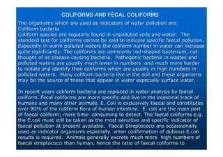 COLIFORMS AND FECAL COLIFORMS
COLIFORMS AND FECAL COLIFORMS
The organisms which are used as indicators of water pollution ar
The organisms which are used as indicators of water pollution are:
e:
Coliform
Coliform bacteria
bacteria
Coliform
Coliform species are regularly found in unpolluted soils and water. The
species are regularly found in unpolluted soils and water. The
standard test for
standard test for coliforms
coliforms cannot be said to indicate specific faecal pollution.
cannot be said to indicate specific faecal pollution.
Especially in warm polluted waters the
Especially in warm polluted waters the coliform
coliform number in water can increase
number in water can increase
quite significantly. The
quite significantly. The coliforms
coliforms are commonly rod
are commonly rod-
-shaped bacterium, not
shaped bacterium, not
thought of as disease causing bacteria. Pathogenic bacteria in
thought of as disease causing bacteria. Pathogenic bacteria in wastes and
wastes and
polluted waters are usually much lower in numbers and much more
polluted waters are usually much lower in numbers and much more harder
harder
to isolate and identify than
to isolate and identify than coliforms
coliforms which are usually in high numbers in
which are usually in high numbers in
polluted waters. Many
polluted waters. Many coliform
coliform bacteria live in the soil and these organisms
bacteria live in the soil and these organisms
may be the source of those that appear in water especially surfa
may be the source of those that appear in water especially surface water.
ce water.
In recent years
In recent years coliform
coliform bacteria are replaced in water analysis by faecal
bacteria are replaced in water analysis by faecal
coliform
coliform.
. Fecal
Fecal coliforms
coliforms are more specific and live in the intestinal track of
are more specific and live in the intestinal track of
humans and many other animals. E. Coli is exclusively faecal and
humans and many other animals. E. Coli is exclusively faecal and constitutes
constitutes
over 90% of the
over 90% of the coliform
coliform flora of human intestine. E. coli are the main part
flora of human intestine. E. coli are the main part
of faecal
of faecal coliform
coliform; more time
; more time-
- consuming to detect. The faecal
consuming to detect. The faecal coliforms
coliforms e.g.
e.g.
the
the E.coli
E.coli must still be taken as the most sensitive and specific indicato
must still be taken as the most sensitive and specific indicator of
r of
faecal pollution at present available. Faecal Streptococci are
faecal pollution at present available. Faecal Streptococci are occassionally
occassionally
used as indicator organisms especially when confirmation of dub
used as indicator organisms especially when confirmation of dubious
ious E.coli
E.coli
results is required. Animals generally excrete much more high
results is required. Animals generally excrete much more high numbers of
numbers of
faecal streptococci than human, hence the ratio of faecal
faecal streptococci than human, hence the ratio of faecal coliforms
coliforms to
to
 