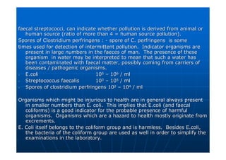 faecal streptococci, can indicate whether pollution is derived f
faecal streptococci, can indicate whether pollution is derived from animal or
rom animal or
human source (ratio of more than 4 = human source pollution).
human source (ratio of more than 4 = human source pollution).
Spores of Clostridium
Spores of Clostridium perfringens
perfringens :
: -
- spore of C.
spore of C. perfringens
perfringens is some
is some
times used for detection of intermittent pollution. Indicator o
times used for detection of intermittent pollution. Indicator organisms are
rganisms are
present in large numbers in the faeces of man. The presence of
present in large numbers in the faeces of man. The presence of these
these
organism in water may be interpreted to mean that such a water
organism in water may be interpreted to mean that such a water has
has
been contaminated with faecal matter, possibly coming from carri
been contaminated with faecal matter, possibly coming from carriers of
ers of
diseases / pathogenic organisms.
diseases / pathogenic organisms.
-
- E.coli
E.coli 10
105
5 –
– 10
106
6 / ml
/ ml
-
- Streptococcus
Streptococcus faecalis
faecalis 10
103
3 –
– 10
105
5 / ml
/ ml
-
- Spores of clostridium
Spores of clostridium perfringens
perfringens 10
102
2 –
– 10
104
4 / ml
/ ml
Organisms which might be injurious to health are in general alwa
Organisms which might be injurious to health are in general always present
ys present
in smaller numbers than E. coli. This implies that
in smaller numbers than E. coli. This implies that E.coli
E.coli (and faecal
(and faecal
coliforms
coliforms) is a good indicator for the probable presence of harmful
) is a good indicator for the probable presence of harmful
organisms. Organisms which are a hazard to health mostly origin
organisms. Organisms which are a hazard to health mostly originate from
ate from
excrements.
excrements.
E. Coli itself belongs to the
E. Coli itself belongs to the coliform
coliform group and is harmless. Besides
group and is harmless. Besides E.coli
E.coli,
,
the bacteria of the
the bacteria of the coliform
coliform group are used as well in order to simplify the
group are used as well in order to simplify the
examinations in the laboratory.
examinations in the laboratory.
 