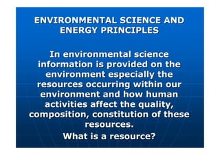 ENVIRONMENTAL SCIENCE AND
ENVIRONMENTAL SCIENCE AND
ENERGY PRINCIPLES
ENERGY PRINCIPLES
In environmental science
In environmental science
information is provided on the
information is provided on the
environment especially the
environment especially the
resources occurring within our
resources occurring within our
environment and how human
environment and how human
activities affect the quality,
activities affect the quality,
composition, constitution of these
composition, constitution of these
resources.
resources.
What is a resource?
What is a resource?
 