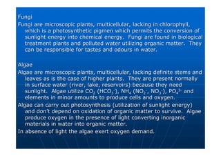 Fungi
Fungi
Fungi are microscopic plants,
Fungi are microscopic plants, multicellular
multicellular, lacking in chlorophyll,
, lacking in chlorophyll,
which is a photosynthetic
which is a photosynthetic pigmen
pigmen which permits the conversion of
which permits the conversion of
sunlight energy into chemical energy. Fungi are found in biolog
sunlight energy into chemical energy. Fungi are found in biological
ical
treatment plants and polluted water utilizing organic matter. T
treatment plants and polluted water utilizing organic matter. They
hey
can be responsible for tastes and odours in water.
can be responsible for tastes and odours in water.
Algae
Algae
Algae are microscopic plants,
Algae are microscopic plants, multicellular
multicellular, lacking definite stems and
, lacking definite stems and
leaves as is the case of higher plants. They are present normal
leaves as is the case of higher plants. They are present normally
ly
in surface water (river, lake, reservoirs) because they need
in surface water (river, lake, reservoirs) because they need
sunlight. Algae utilize CO
sunlight. Algae utilize CO2
2 (HCO
(HCO3
3
-
-
), NH
), NH4
4 (NO
(NO2
2
-
-
, NO
, NO3
3
-
-
), PO
), PO4
4
3
3-
-
and
and
elements in minor amounts to produce cells and oxygen.
elements in minor amounts to produce cells and oxygen.
Algae can carry out photosynthesis (utilization of sunlight ener
Algae can carry out photosynthesis (utilization of sunlight energy)
gy)
and don
and don’
’t depend on oxidation of organic matter to survive. Algae
t depend on oxidation of organic matter to survive. Algae
produce oxygen in the presence of light converting inorganic
produce oxygen in the presence of light converting inorganic
materials in water into organic matter.
materials in water into organic matter.
In absence of light the algae exert oxygen demand.
In absence of light the algae exert oxygen demand.
 