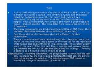 Virus
Virus

 A virus particle (
A virus particle (viron
viron) consists of nucleic acid, DNA or RNA covered by
) consists of nucleic acid, DNA or RNA covered by
a protein coat called a
a protein coat called a capsid
capsid. The combined nucleic acid and
. The combined nucleic acid and capsid
capsid
called the
called the nucleocapsid
nucleocapsid can either be naked and enclosed by a
can either be naked and enclosed by a
membrane. Among the enclosed virus are the influenza virus and
membrane. Among the enclosed virus are the influenza virus and
herpes. Virus are extremely host
herpes. Virus are extremely host-
-specific and within a given host also
specific and within a given host also
tissue
tissue –
– and cell
and cell-
-specific. The virus differ from micro
specific. The virus differ from micro-
-organisms in the
organisms in the
ff properties.
ff properties.
1.
1. They may contain only one kind of nucleic acid RNA or DNA (note:
They may contain only one kind of nucleic acid RNA or DNA (note: there
there
has been discovered however
has been discovered however virons
virons with both nucleic acid).
with both nucleic acid).
2.
2. Only the nucleic acid is necessary (but not sufficient) for the
Only the nucleic acid is necessary (but not sufficient) for their
ir
reproduction.
reproduction.
3.
3. They are unable to reproduce outside living cells. Reproduction
They are unable to reproduce outside living cells. Reproduction occurs
occurs
within the host cell since they depend on the host cell for the
within the host cell since they depend on the host cell for the replication
replication
of its nucleic acid and synthesis of its protein coat. This pro
of its nucleic acid and synthesis of its protein coat. This process usually
cess usually
leads to the death of the host cell. Plants, animals and micro
leads to the death of the host cell. Plants, animals and micro-
-organism
organism
e.g. bacteria are host for viruses size about 100 nm in length.
e.g. bacteria are host for viruses size about 100 nm in length. In using
In using
a bacteria as a host the virus is known as phage
a bacteria as a host the virus is known as phage
Reproduction:
Reproduction: -
- Following adsorption, the phage injects its DNA into the host
Following adsorption, the phage injects its DNA into the host
cell. In phage T2, the nucleic acid penetrates the host cell, t
cell. In phage T2, the nucleic acid penetrates the host cell, the protein
he protein
coat remaining on the exterior. The injected phage DNA causes a
coat remaining on the exterior. The injected phage DNA causes an
n
immediate change in metabolism of infected cell.
immediate change in metabolism of infected cell.
 