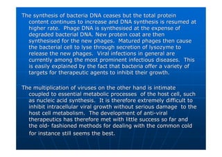 The synthesis of bacteria DNA ceases but the total protein
The synthesis of bacteria DNA ceases but the total protein
content continues to increase and DNA synthesis is resumed at
content continues to increase and DNA synthesis is resumed at
higher rate. Phage DNA is synthesised at the expense of
higher rate. Phage DNA is synthesised at the expense of
degraded bacterial DNA. New protein coat are then
degraded bacterial DNA. New protein coat are then
synthesised for the new
synthesised for the new phages
phages. Matured
. Matured phages
phages then cause
then cause
the bacterial cell to
the bacterial cell to lyse
lyse through secretion of
through secretion of lysozyme
lysozyme to
to
release the new
release the new phages
phages. Viral infections in general are
. Viral infections in general are
currently among the most prominent infectious diseases. This
currently among the most prominent infectious diseases. This
is easily explained by the fact that bacteria offer a variety of
is easily explained by the fact that bacteria offer a variety of
targets for therapeutic agents to inhibit their growth.
targets for therapeutic agents to inhibit their growth.
The multiplication of viruses on the other hand is intimate
The multiplication of viruses on the other hand is intimate
coupled to essential metabolic processes of the host cell, such
coupled to essential metabolic processes of the host cell, such
as nucleic acid synthesis. It is therefore extremely difficult
as nucleic acid synthesis. It is therefore extremely difficult to
to
inhibit intracellular viral growth without serious damage to th
inhibit intracellular viral growth without serious damage to the
e
host cell metabolism. The development of anti
host cell metabolism. The development of anti-
-viral
viral
therapeutics has therefore met with little success so far and
therapeutics has therefore met with little success so far and
the old
the old-
- fashioned methods for dealing with the common cold
fashioned methods for dealing with the common cold
for instance still seems the best.
for instance still seems the best.
 