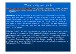 Water quality and health
Water quality and health
Water washed disease
Water washed disease-
- Water washed diseases are caused by water
Water washed diseases are caused by water
scarcity where people cannot wash themselves, their clothes or h
scarcity where people cannot wash themselves, their clothes or home
ome
regularly.
regularly.
Trachoma
Trachoma is the main cause of preventable blindness in the developing
is the main cause of preventable blindness in the developing
world, with four million sufferers, an estimated 500 million at
world, with four million sufferers, an estimated 500 million at risk and six
risk and six
million permanently blinded. It is common in areas that are hot,
million permanently blinded. It is common in areas that are hot, dry and
dry and
dusty and where there is not enough water for people to wash reg
dusty and where there is not enough water for people to wash regularly.
ularly.
Trachoma is spread, especially among young children, by flies, f
Trachoma is spread, especially among young children, by flies, fingers and
ingers and
clothing coming into contact with infected eyes, spreading the i
clothing coming into contact with infected eyes, spreading the infection to
nfection to
other people's eyes.
other people's eyes.
Effect on health:
Effect on health: The infection causes a sticky eye discharge with soreness
The infection causes a sticky eye discharge with soreness
and swelling of the eyelids. After repeated infections scarring
and swelling of the eyelids. After repeated infections scarring of the inner
of the inner
eyelids occurs which can lead to
eyelids occurs which can lead to trichiasis
trichiasis where the eyelashes turn inwards.
where the eyelashes turn inwards.
These then rub on the eye, scarring the cornea and causing blind
These then rub on the eye, scarring the cornea and causing blindness.
ness.
Prevention:
Prevention: Trachoma can be prevented through regular hand and face
Trachoma can be prevented through regular hand and face
washing with a good supply of clean water, along with hygiene ed
washing with a good supply of clean water, along with hygiene education to
ucation to
help prevent flies from breeding.
help prevent flies from breeding.
 