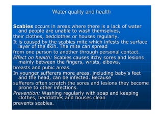 Water quality and health
Water quality and health
Scabies
Scabies occurs in areas where there is a lack of water
occurs in areas where there is a lack of water
and people are unable to wash themselves,
and people are unable to wash themselves,
their clothes, bedclothes or houses regularly.
their clothes, bedclothes or houses regularly.
It is caused by the scabies mite which infests the surface
It is caused by the scabies mite which infests the surface
layer of the skin. The mite can spread
layer of the skin. The mite can spread
from one person to another through personal contact.
from one person to another through personal contact.
Effect on health:
Effect on health: Scabies causes itchy sores and lesions
Scabies causes itchy sores and lesions
mainly between the fingers, wrists, elbows,
mainly between the fingers, wrists, elbows,
breasts and pubic areas.
breasts and pubic areas.
In younger sufferers more areas, including baby's feet
In younger sufferers more areas, including baby's feet
and the head, can be infected. Because
and the head, can be infected. Because
sufferers often scratch the sores and lesions they become
sufferers often scratch the sores and lesions they become
prone to other infections.
prone to other infections.
Prevention:
Prevention: Washing regularly with soap and keeping
Washing regularly with soap and keeping
clothes, bedclothes and houses clean
clothes, bedclothes and houses clean
prevents scabies.
prevents scabies.
 