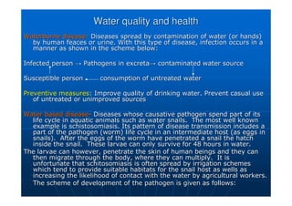 Water quality and health
Water quality and health
Waterborne disease
Waterborne disease-
- Diseases spread by contamination of water (or hands)
Diseases spread by contamination of water (or hands)
by human
by human feaces
feaces or urine. With this type of disease, infection occurs in a
or urine. With this type of disease, infection occurs in a
manner as shown in the scheme below:
manner as shown in the scheme below:
Infected person
Infected person →
→ Pathogens in excreta
Pathogens in excreta→
→ contaminated water source
contaminated water source
Susceptible person
Susceptible person consumption of untreated water
consumption of untreated water
Preventive measures
Preventive measures: Improve quality of drinking water. Prevent casual use
: Improve quality of drinking water. Prevent casual use
of untreated or unimproved sources
of untreated or unimproved sources
Water based disease
Water based disease-
- Diseases whose causative pathogen spend part of its
Diseases whose causative pathogen spend part of its
life cycle in aquatic animals such as water snails. The most we
life cycle in aquatic animals such as water snails. The most well known
ll known
example is
example is schistosomiasis
schistosomiasis. Its pattern of disease transmission includes a
. Its pattern of disease transmission includes a
part of the pathogen (worm) life cycle in an intermediate host (
part of the pathogen (worm) life cycle in an intermediate host (as eggs in
as eggs in
snails). After the eggs of the worm have penetrated a snail the
snails). After the eggs of the worm have penetrated a snail the hatch
hatch
inside the snail. These larvae can only survive for 48 hours in
inside the snail. These larvae can only survive for 48 hours in water.
water.
The larvae can however, penetrate the skin of human beings and t
The larvae can however, penetrate the skin of human beings and they can
hey can
then migrate through the body, where they can multiply. It is
then migrate through the body, where they can multiply. It is
unfortunate that
unfortunate that schitosomiasis
schitosomiasis is often spread by irrigation schemes
is often spread by irrigation schemes
which tend to provide suitable habitats for the snail host as we
which tend to provide suitable habitats for the snail host as wells as
lls as
increasing the likelihood of contact with the water by agricultu
increasing the likelihood of contact with the water by agricultural workers.
ral workers.
The scheme of development of the pathogen is given as follows:
The scheme of development of the pathogen is given as follows:
 
