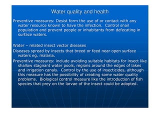 Water quality and health
Water quality and health
Preventive measures: Desist form the use of or contact with any
Preventive measures: Desist form the use of or contact with any
water resource known to have the infection. Control snail
water resource known to have the infection. Control snail
population and prevent people or inhabitants from defecating in
population and prevent people or inhabitants from defecating in
surface waters.
surface waters.
Water
Water –
– related insect vector diseases
related insect vector diseases
Diseases spread by insects that breed or feed near open surface
Diseases spread by insects that breed or feed near open surface
waters
waters eg
eg. malaria.
. malaria.
Preventive measures: include avoiding suitable habitats for inse
Preventive measures: include avoiding suitable habitats for insect like
ct like
shallow stagnant water pools, regions around the edges of lakes
shallow stagnant water pools, regions around the edges of lakes
and irrigation canals. Control by the use of insecticides, alth
and irrigation canals. Control by the use of insecticides, although
ough
this measure has the possibility of creating some water quality
this measure has the possibility of creating some water quality
problems. Biological control measure like the introduction of f
problems. Biological control measure like the introduction of fish
ish
species that prey on the larvae of the insect could be adopted.
species that prey on the larvae of the insect could be adopted.
 