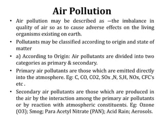 Air Pollution
• Air pollution may be described as ―the imbalance in
quality of air so as to cause adverse effects on the l...