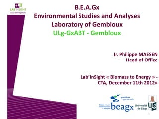 1
B.E.A.Gx
Environmental Studies and Analyses
Laboratory of Gembloux
ULg-GxABT - Gembloux
Ir. Philippe MAESEN
Head of Office
Lab’InSight « Biomass to Energy » -
CTA, December 11th 2012»
 