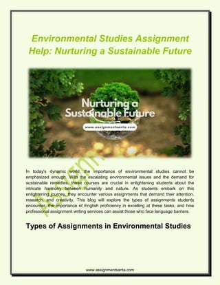 www.assignmentsanta.com
Environmental Studies Assignment
Help: Nurturing a Sustainable Future
In today's dynamic world, the importance of environmental studies cannot be
emphasized enough. With the escalating environmental issues and the demand for
sustainable remedies, these courses are crucial in enlightening students about the
intricate harmony between humanity and nature. As students embark on this
enlightening journey, they encounter various assignments that demand their attention,
research, and creativity. This blog will explore the types of assignments students
encounter, the importance of English proficiency in excelling at these tasks, and how
professional assignment writing services can assist those who face language barriers.
Types of Assignments in Environmental Studies
 