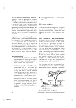 74 Environmental Studies for Undergraduate Courses
• Keeping grasslands alive is a National prior-
ity.
3.7.3 Desert ecosystem
3.7.3 Desert ecosystem
3.7.3 Desert ecosystem
3.7.3 Desert ecosystem
3.7.3 Desert ecosystem
Desert and semi arid lands are highly specialised
and sensitive ecosystems that are easily de-
stroyed by human activities. The species of these
dry areas can live only in this specialised habi-
tat.
What is a desert or a semi-arid ecosystem?
What is a desert or a semi-arid ecosystem?
What is a desert or a semi-arid ecosystem?
What is a desert or a semi-arid ecosystem?
What is a desert or a semi-arid ecosystem?
Deserts and semi arid areas are located in West-
ern India and the Deccan Plateau. The climate
in these vast tracts is extremely dry. There are
also cold deserts such as in Ladakh, which are
located in the high plateaus of the Himalayas.
The most typical desert landscape that is seen
in Rajasthan is in the Thar Desert. This has sand
dunes. There are also areas covered with sparse
grasses and a few shrubs, which grow if it rains.
In most areas of the Thar the rainfall is scanty
and sporadic. In an area it may rain only once
every few years. In the adjoining semi arid tract
the vegetation consists of a few shrubs and
thorny trees such as kher and babul.
The Great and Little Rann of Kutch are highly
specialised arid ecosystems. In the summers they
are similar to a desert landscape. However as
How can grassland ecosystems be conserved?
How can grassland ecosystems be conserved?
How can grassland ecosystems be conserved?
How can grassland ecosystems be conserved?
How can grassland ecosystems be conserved?
Grasslands should not be overgrazed and areas
of the grasslands should be closed for grazing.
It is better to collect grass for stall feeding cattle.
A part of the grassland in an area must be closed
every year so that a rotational grazing pattern is
established. Fires must be prevented and rap-
idly controlled. In hilly areas soil and water man-
agement in each micro-catchment helps grass-
lands to return to a natural highly productive
ecosystem.
To protect the most natural undisturbed grass-
land ecosystems, Sanctuaries and National Parks
must be created. Their management should fo-
cus on preserving all their unique species of
plants and animals. Thus they should not be
converted into plantations of trees. The open
grassland is the habitat of its specialised fauna.
Planting trees in these areas reduces the natu-
ral features of this ecosystem resulting in the
destruction of this unique habitat for wildlife.
What should we do?
What should we do?
What should we do?
What should we do?
What should we do?
• There is a need to preserve the few natural
grassland areas that still survive by creating
National Parks and Wildlife Sanctuaries in
all the different types of grasslands.
• Animals such as the wolf, blackbuck,
chinkara and birds such as bustards and
floricans have now become rare all over the
country. They must be carefully protected
in the few National Parks and Wildlife Sanc-
tuaries that have natural grassland habitats
as well as outside these Protected Areas.
• We need to create an awareness among
people that grasslands are of great value. If
we are all concerned about our disappear-
ing grasslands and their wonderful wildlife,
the Government will be motivated to pro-
tect them.
Desert and Semi arid eco systems
Chapter3.p65 4/9/2004, 5:08 PM
74
 
